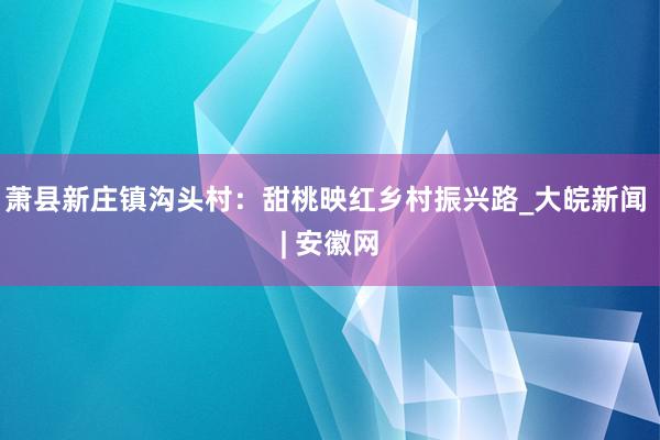 萧县新庄镇沟头村：甜桃映红乡村振兴路_大皖新闻 | 安徽网