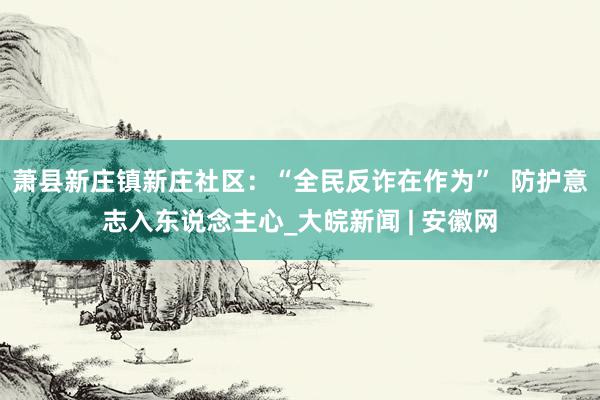 萧县新庄镇新庄社区：“全民反诈在作为”  防护意志入东说念主心_大皖新闻 | 安徽网