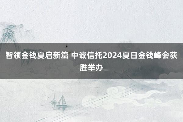 智领金钱夏启新篇 中诚信托2024夏日金钱峰会获胜举办