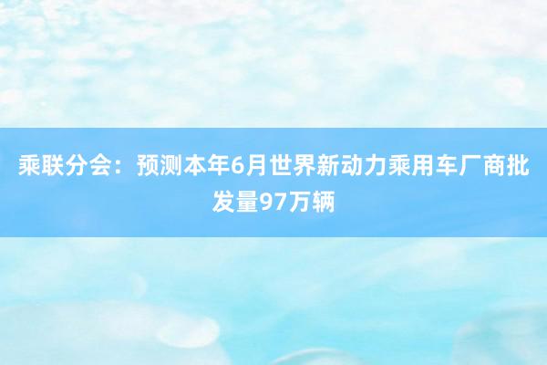 乘联分会：预测本年6月世界新动力乘用车厂商批发量97万辆