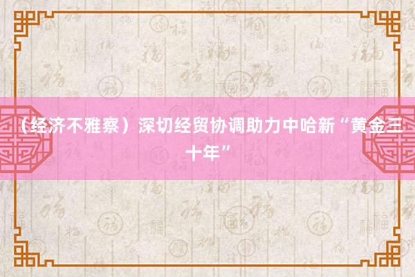 （经济不雅察）深切经贸协调助力中哈新“黄金三十年”