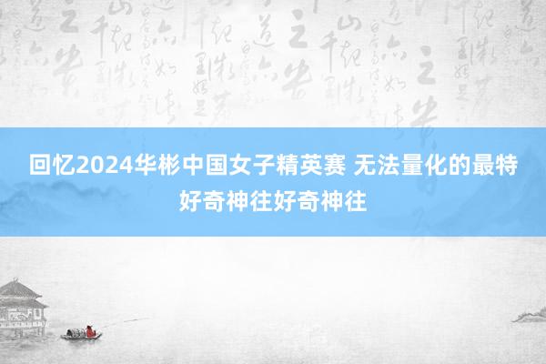 回忆2024华彬中国女子精英赛 无法量化的最特好奇神往好奇神往