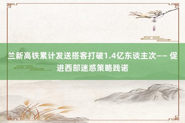 兰新高铁累计发送搭客打破1.4亿东谈主次—— 促进西部迷惑策略践诺