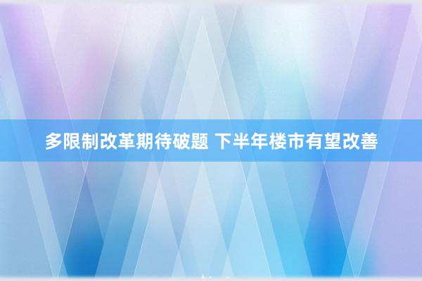 多限制改革期待破题 下半年楼市有望改善