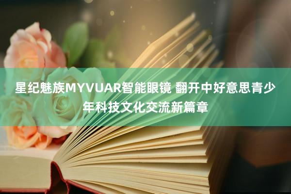 星纪魅族MYVUAR智能眼镜 翻开中好意思青少年科技文化交流新篇章