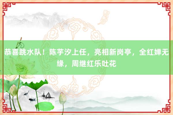 恭喜跳水队！陈芋汐上任，亮相新岗亭，全红婵无缘，周继红乐吐花