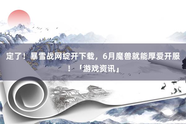 定了！暴雪战网绽开下载，6月魔兽就能厚爱开服！「游戏资讯」