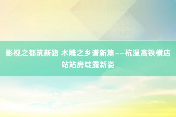 影视之都筑新路 木雕之乡谱新篇——杭温高铁横店站站房绽露新姿