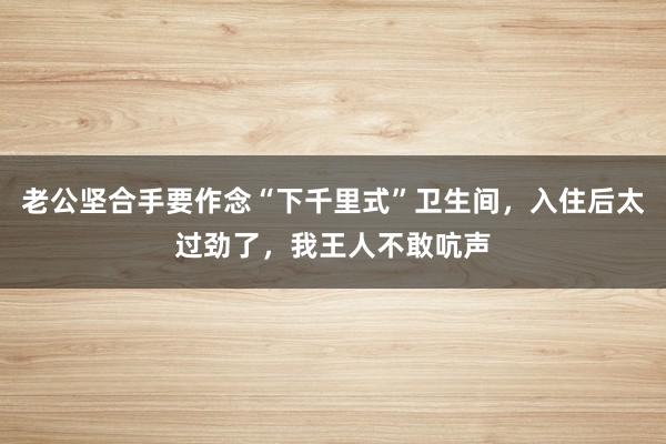 老公坚合手要作念“下千里式”卫生间，入住后太过劲了，我王人不敢吭声