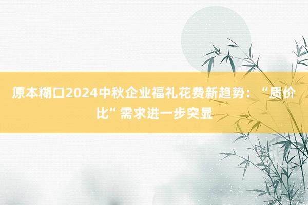 原本糊口2024中秋企业福礼花费新趋势：“质价比”需求进一步突显