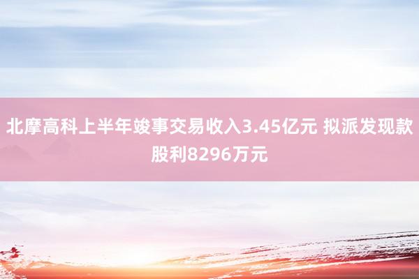 北摩高科上半年竣事交易收入3.45亿元 拟派发现款股利8296万元