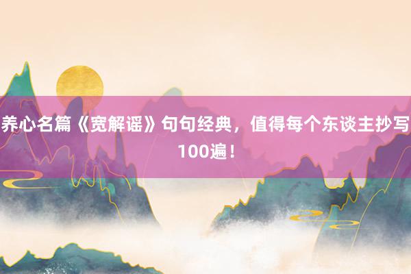 养心名篇《宽解谣》句句经典，值得每个东谈主抄写100遍！