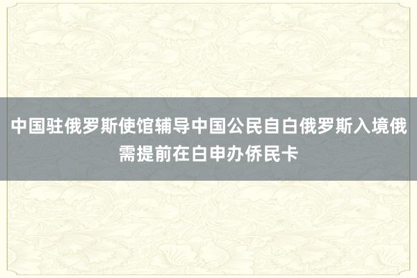 中国驻俄罗斯使馆辅导中国公民自白俄罗斯入境俄需提前在白申办侨民卡