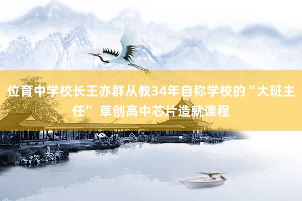 位育中学校长王亦群从教34年自称学校的“大班主任” 草创高中芯片造就课程