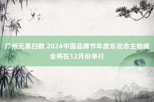 广州元素扫数 2024中国品牌节年度东说念主物峰会将在12月份举行