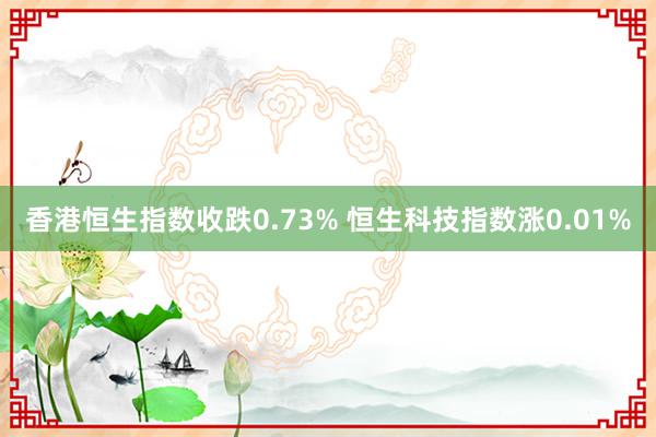 香港恒生指数收跌0.73% 恒生科技指数涨0.01%