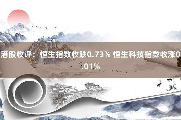 港股收评：恒生指数收跌0.73% 恒生科技指数收涨0.01%