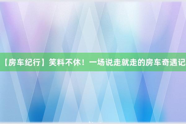 【房车纪行】笑料不休！一场说走就走的房车奇遇记