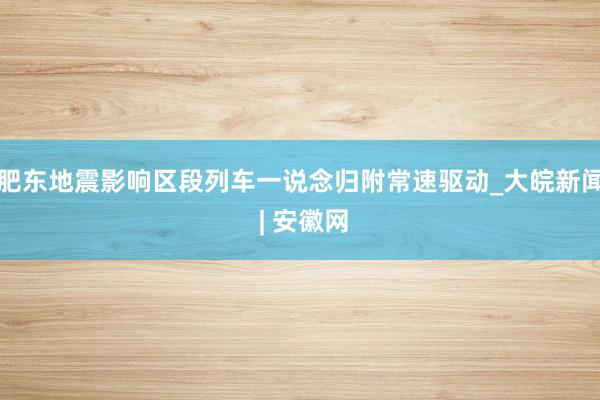 肥东地震影响区段列车一说念归附常速驱动_大皖新闻 | 安徽网