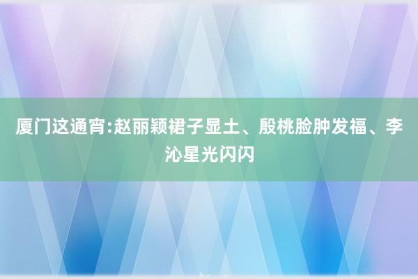 厦门这通宵:赵丽颖裙子显土、殷桃脸肿发福、李沁星光闪闪