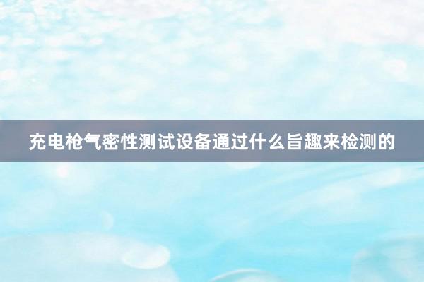 充电枪气密性测试设备通过什么旨趣来检测的