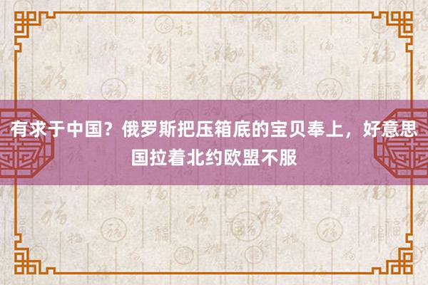 有求于中国？俄罗斯把压箱底的宝贝奉上，好意思国拉着北约欧盟不服